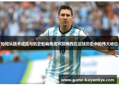 如何从技术成就与历史影响角度欣赏梅西在足球历史中的伟大地位