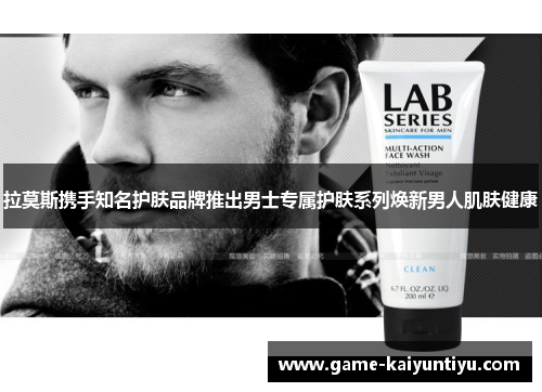 拉莫斯携手知名护肤品牌推出男士专属护肤系列焕新男人肌肤健康 拉莫斯携手知名护肤品牌推出男士专属护肤系列焕新男人肌肤健康