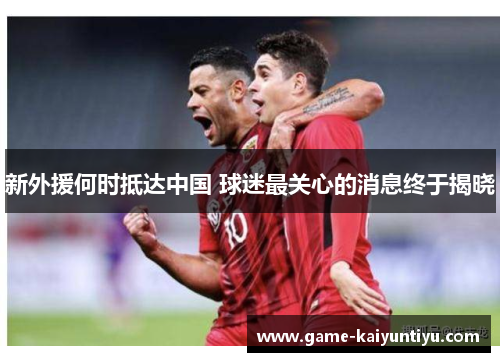 新外援何时抵达中国 球迷最关心的消息终于揭晓