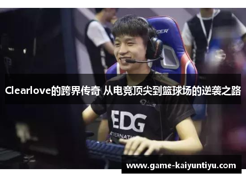 Clearlove的跨界传奇 从电竞顶尖到篮球场的逆袭之路 Clearlove的跨界传奇 从电竞顶尖到篮球场的逆袭之路