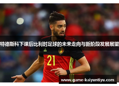 特德斯科下课后比利时足球的未来走向与新阶段发展展望 特德斯科下课后比利时足球的未来走向与新阶段发展展望