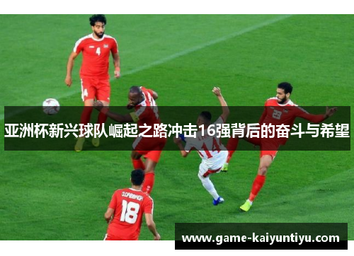 亚洲杯新兴球队崛起之路冲击16强背后的奋斗与希望