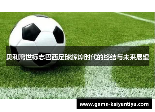 贝利离世标志巴西足球辉煌时代的终结与未来展望 贝利离世标志巴西足球辉煌时代的终结与未来展望