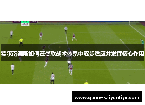 费尔南德斯如何在曼联战术体系中逐步适应并发挥核心作用