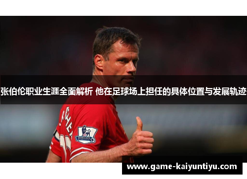 张伯伦职业生涯全面解析 他在足球场上担任的具体位置与发展轨迹 张伯伦职业生涯全面解析 他在足球场上担任的具体位置与发展轨迹