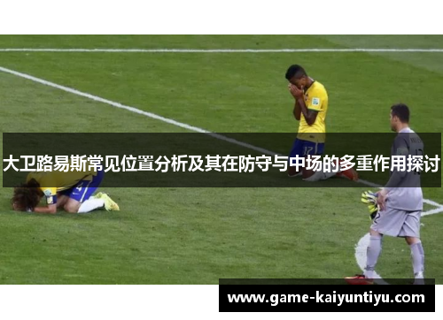 大卫路易斯常见位置分析及其在防守与中场的多重作用探讨